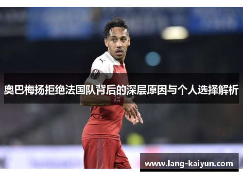 奥巴梅扬拒绝法国队背后的深层原因与个人选择解析 奥巴梅扬拒绝法国队背后的深层原因与个人选择解析