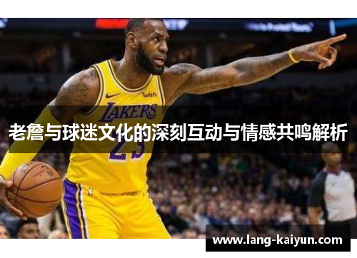 老詹与球迷文化的深刻互动与情感共鸣解析 老詹与球迷文化的深刻互动与情感共鸣解析