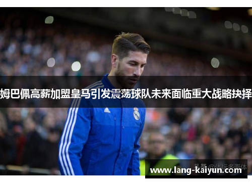 姆巴佩高薪加盟皇马引发震荡球队未来面临重大战略抉择