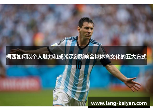 梅西如何以个人魅力和成就深刻影响全球体育文化的五大方式