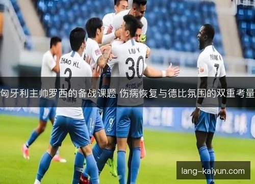 匈牙利主帅罗西的备战课题 伤病恢复与德比氛围的双重考量